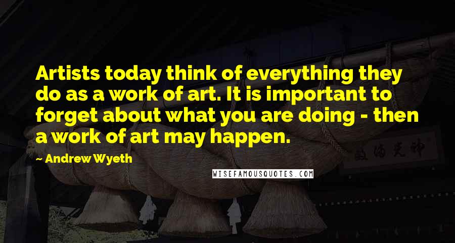 Andrew Wyeth Quotes: Artists today think of everything they do as a work of art. It is important to forget about what you are doing - then a work of art may happen.