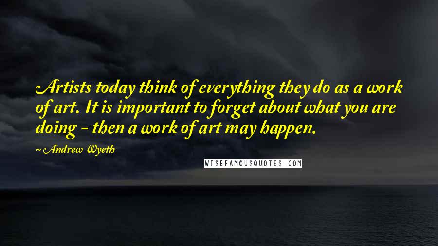 Andrew Wyeth Quotes: Artists today think of everything they do as a work of art. It is important to forget about what you are doing - then a work of art may happen.