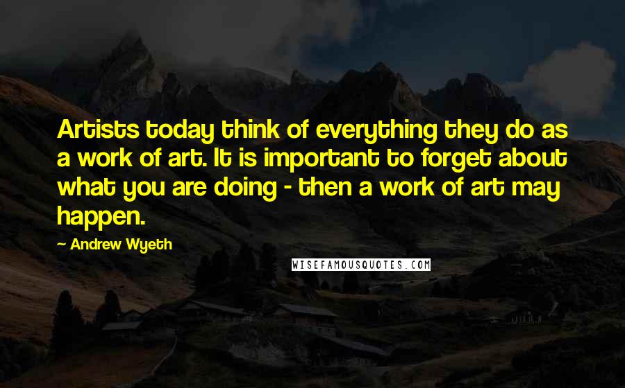 Andrew Wyeth Quotes: Artists today think of everything they do as a work of art. It is important to forget about what you are doing - then a work of art may happen.