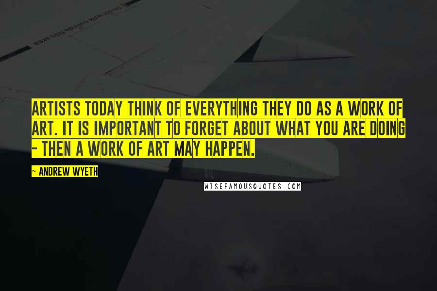 Andrew Wyeth Quotes: Artists today think of everything they do as a work of art. It is important to forget about what you are doing - then a work of art may happen.