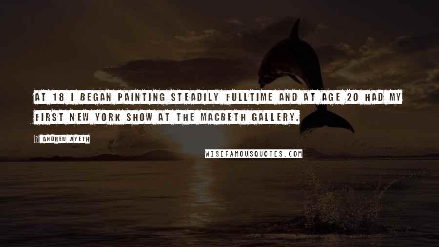 Andrew Wyeth Quotes: At 18 I began painting steadily fulltime and at age 20 had my first New York show at the Macbeth Gallery.