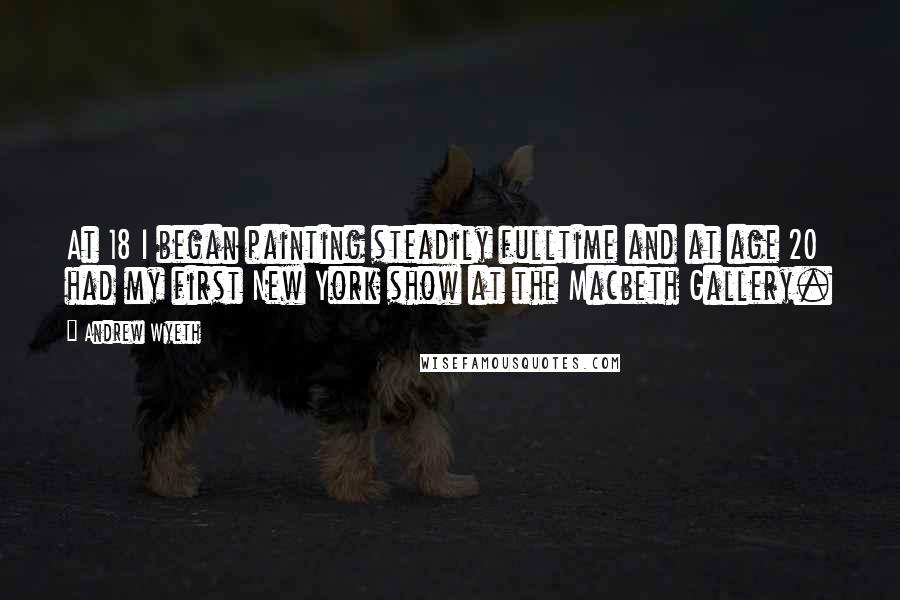 Andrew Wyeth Quotes: At 18 I began painting steadily fulltime and at age 20 had my first New York show at the Macbeth Gallery.