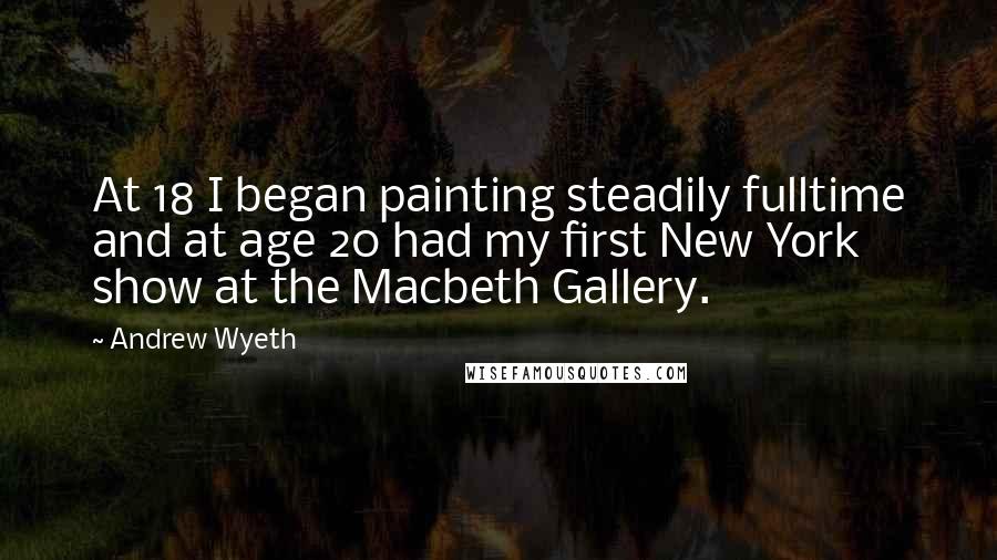 Andrew Wyeth Quotes: At 18 I began painting steadily fulltime and at age 20 had my first New York show at the Macbeth Gallery.