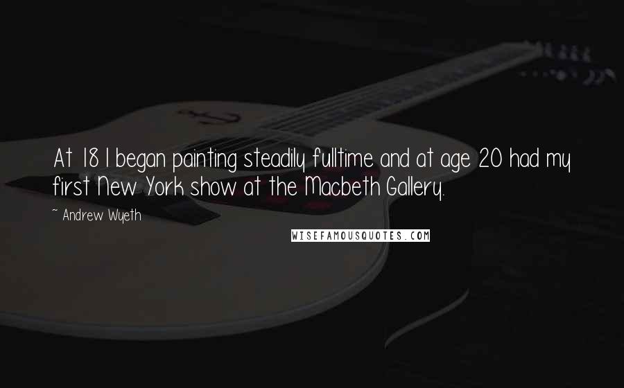 Andrew Wyeth Quotes: At 18 I began painting steadily fulltime and at age 20 had my first New York show at the Macbeth Gallery.