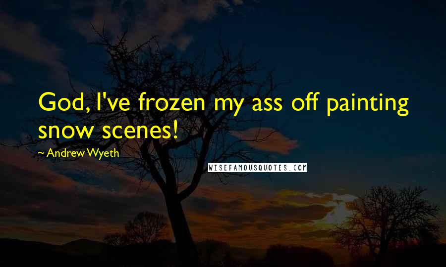 Andrew Wyeth Quotes: God, I've frozen my ass off painting snow scenes!