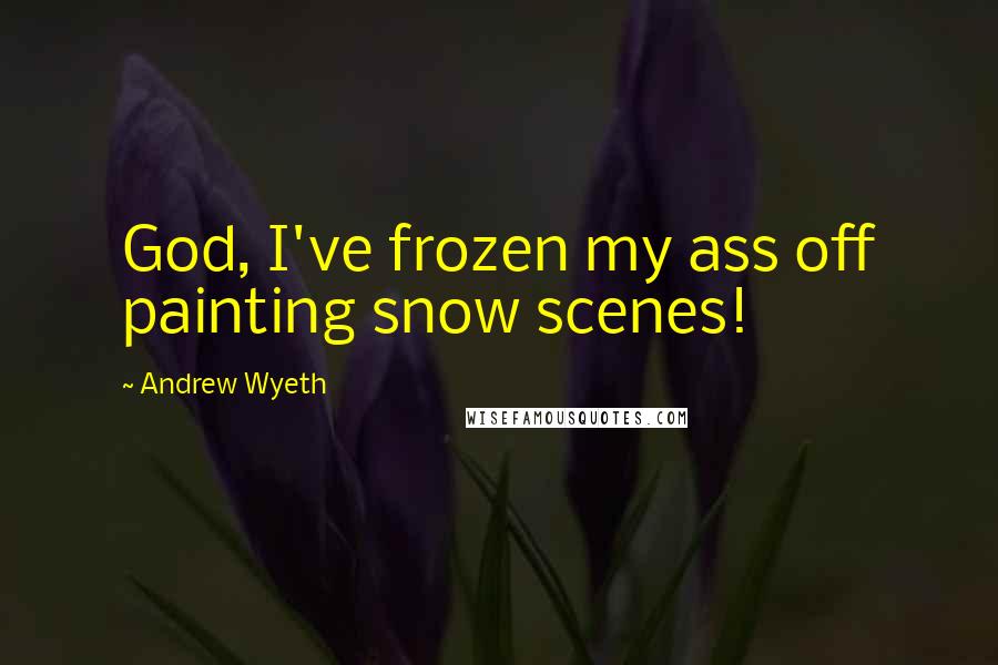 Andrew Wyeth Quotes: God, I've frozen my ass off painting snow scenes!