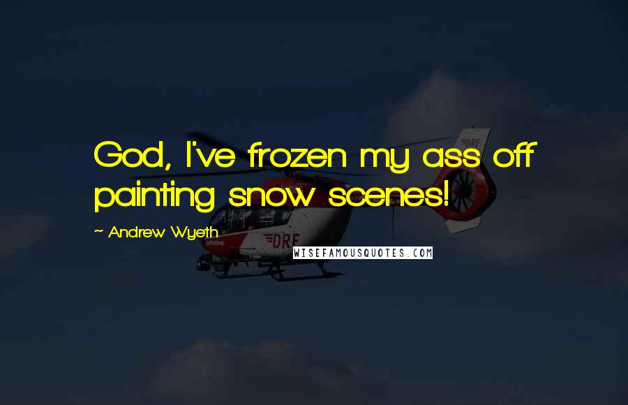 Andrew Wyeth Quotes: God, I've frozen my ass off painting snow scenes!