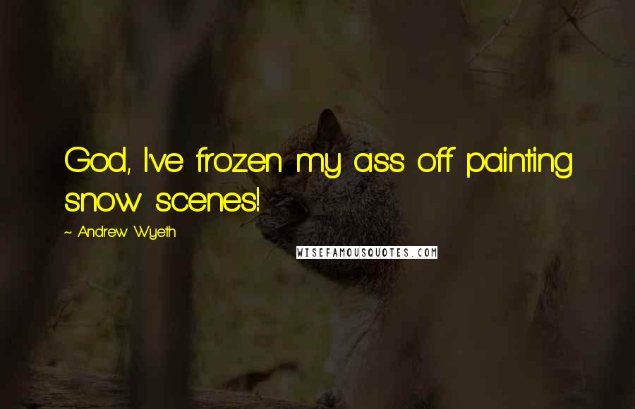 Andrew Wyeth Quotes: God, I've frozen my ass off painting snow scenes!