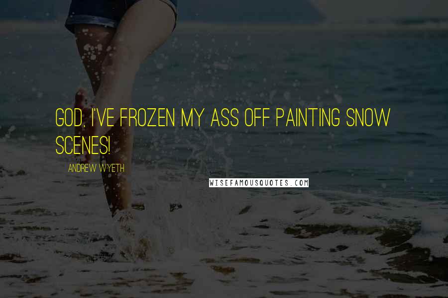Andrew Wyeth Quotes: God, I've frozen my ass off painting snow scenes!