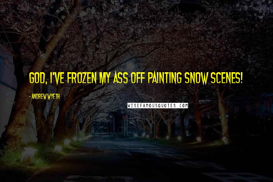 Andrew Wyeth Quotes: God, I've frozen my ass off painting snow scenes!