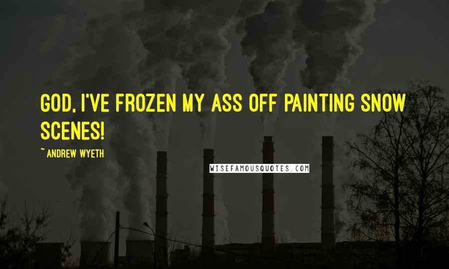 Andrew Wyeth Quotes: God, I've frozen my ass off painting snow scenes!