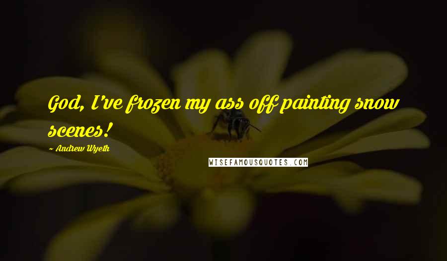 Andrew Wyeth Quotes: God, I've frozen my ass off painting snow scenes!