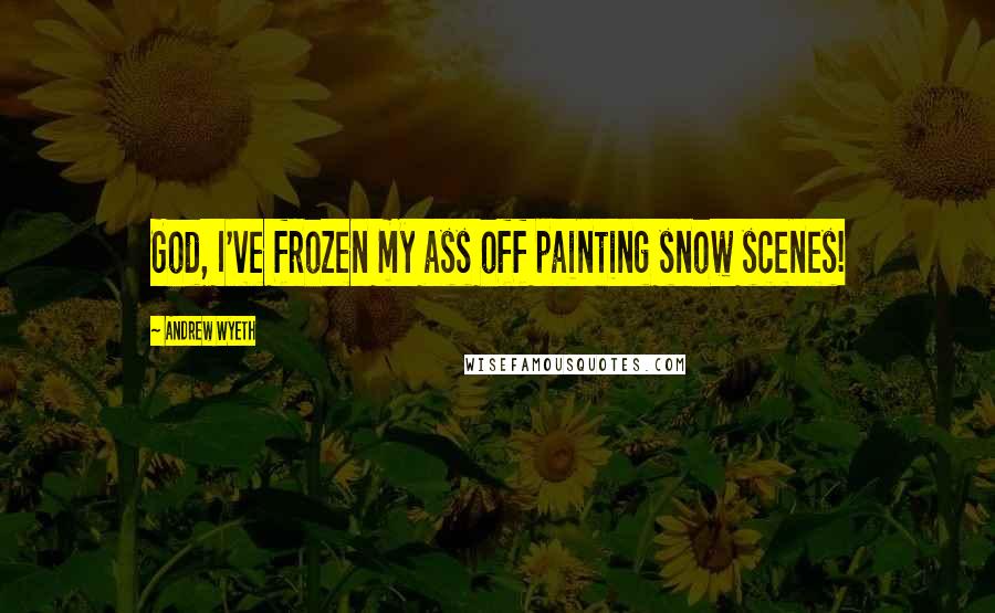 Andrew Wyeth Quotes: God, I've frozen my ass off painting snow scenes!