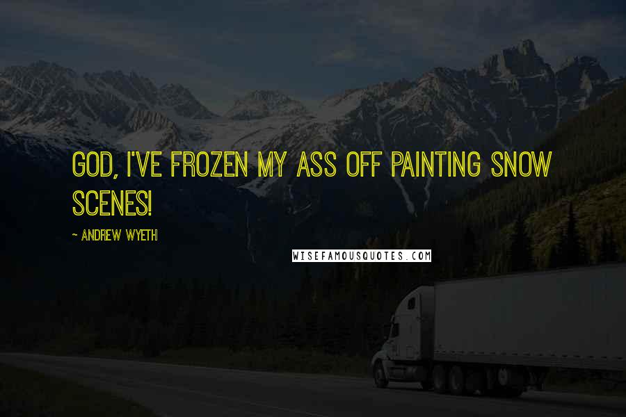 Andrew Wyeth Quotes: God, I've frozen my ass off painting snow scenes!