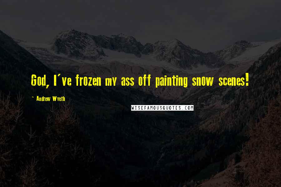 Andrew Wyeth Quotes: God, I've frozen my ass off painting snow scenes!