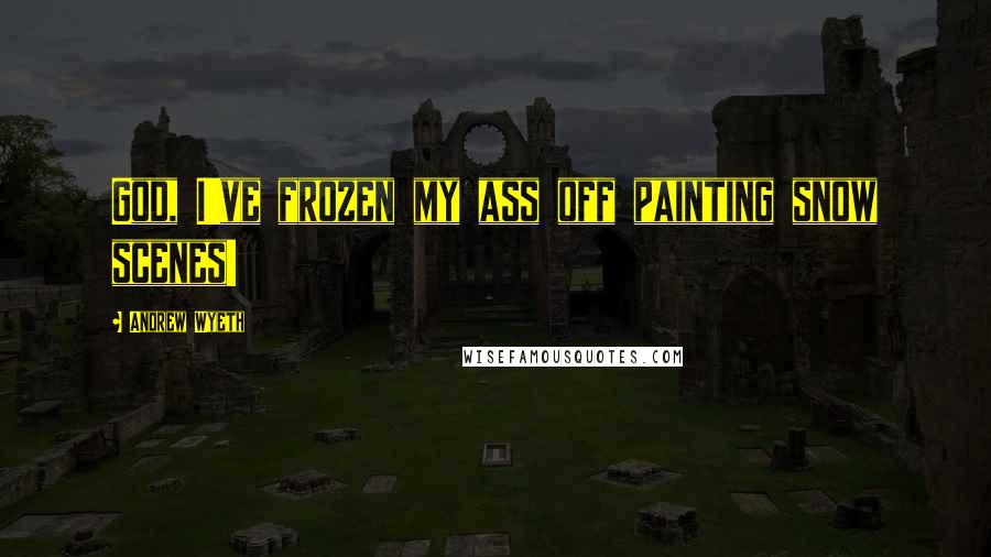 Andrew Wyeth Quotes: God, I've frozen my ass off painting snow scenes!