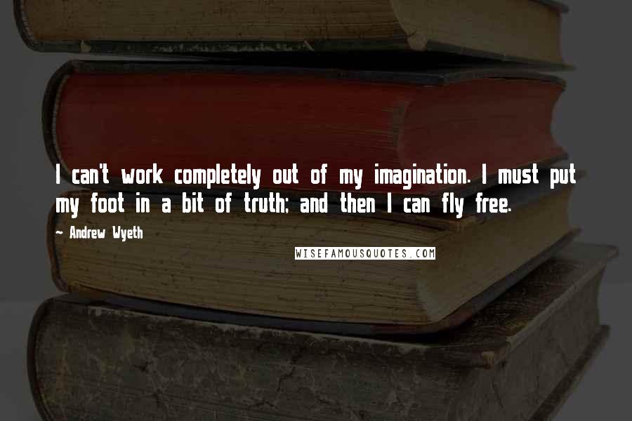 Andrew Wyeth Quotes: I can't work completely out of my imagination. I must put my foot in a bit of truth; and then I can fly free.