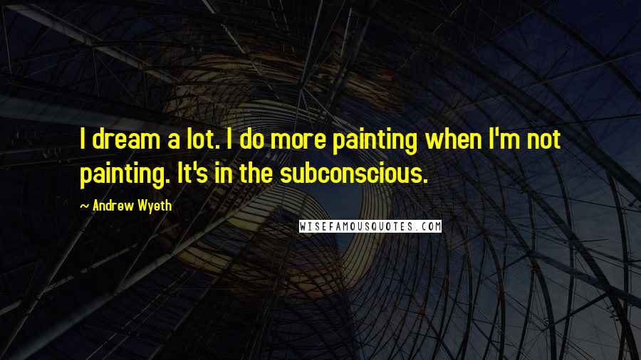 Andrew Wyeth Quotes: I dream a lot. I do more painting when I'm not painting. It's in the subconscious.