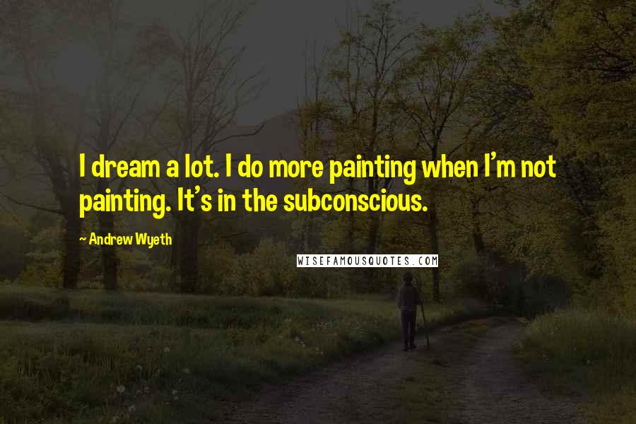 Andrew Wyeth Quotes: I dream a lot. I do more painting when I'm not painting. It's in the subconscious.