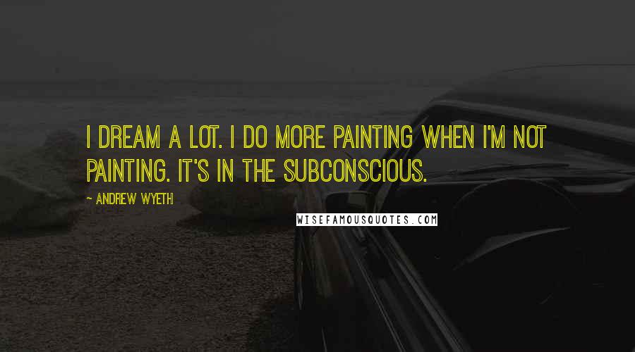 Andrew Wyeth Quotes: I dream a lot. I do more painting when I'm not painting. It's in the subconscious.