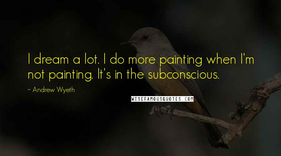 Andrew Wyeth Quotes: I dream a lot. I do more painting when I'm not painting. It's in the subconscious.