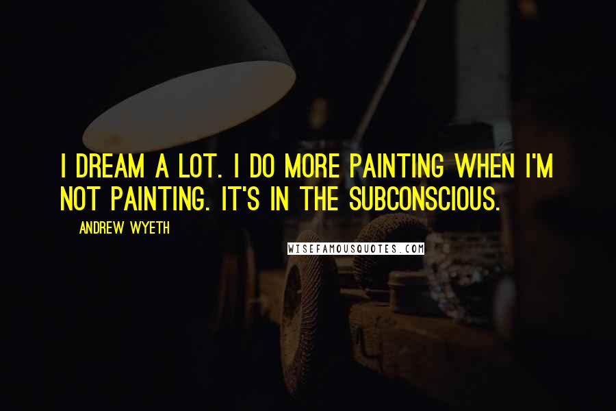 Andrew Wyeth Quotes: I dream a lot. I do more painting when I'm not painting. It's in the subconscious.