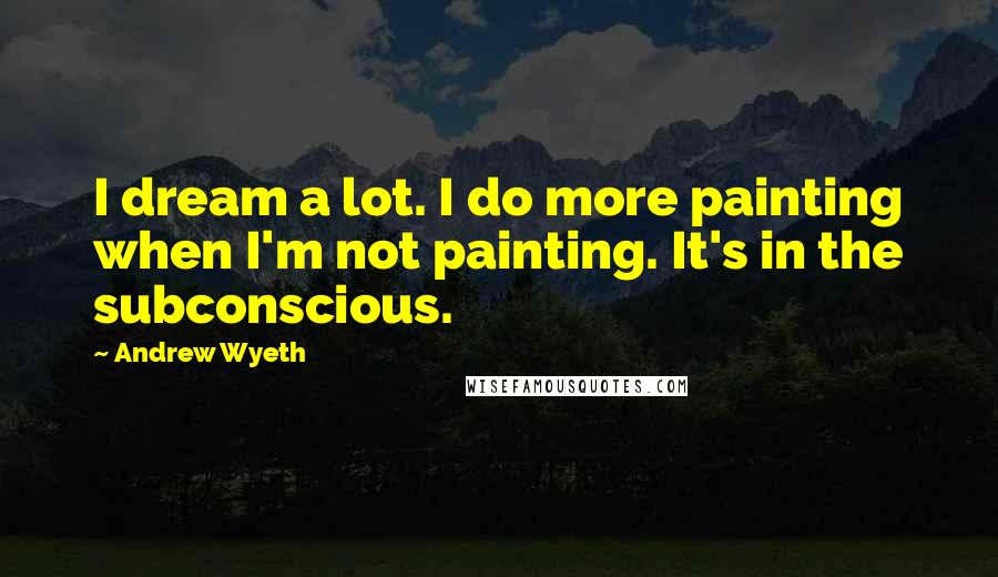 Andrew Wyeth Quotes: I dream a lot. I do more painting when I'm not painting. It's in the subconscious.