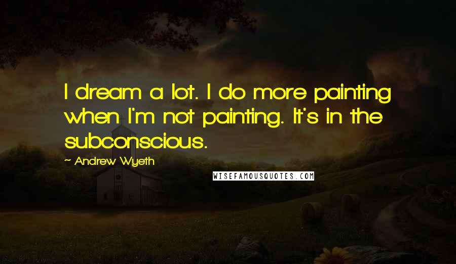Andrew Wyeth Quotes: I dream a lot. I do more painting when I'm not painting. It's in the subconscious.