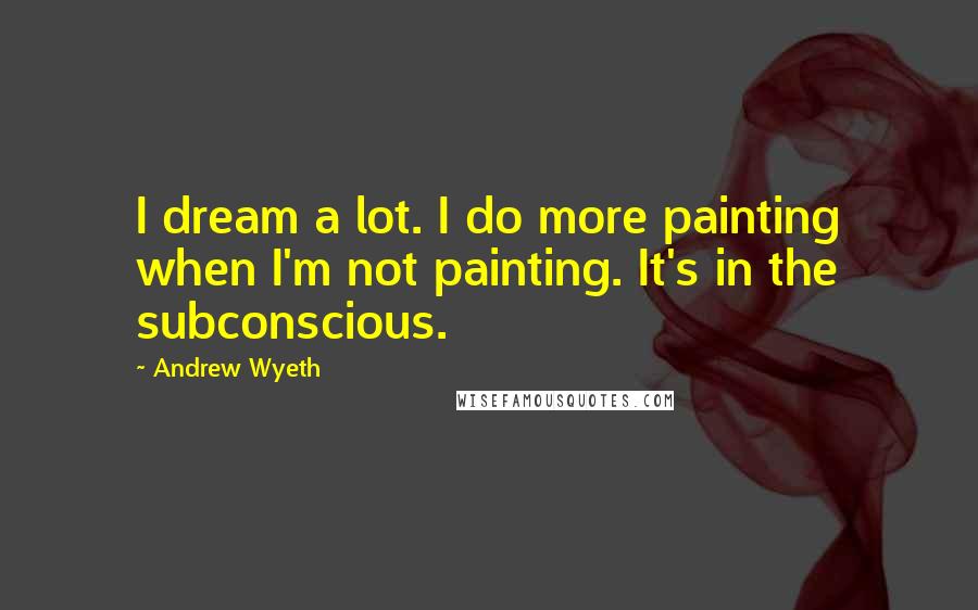 Andrew Wyeth Quotes: I dream a lot. I do more painting when I'm not painting. It's in the subconscious.