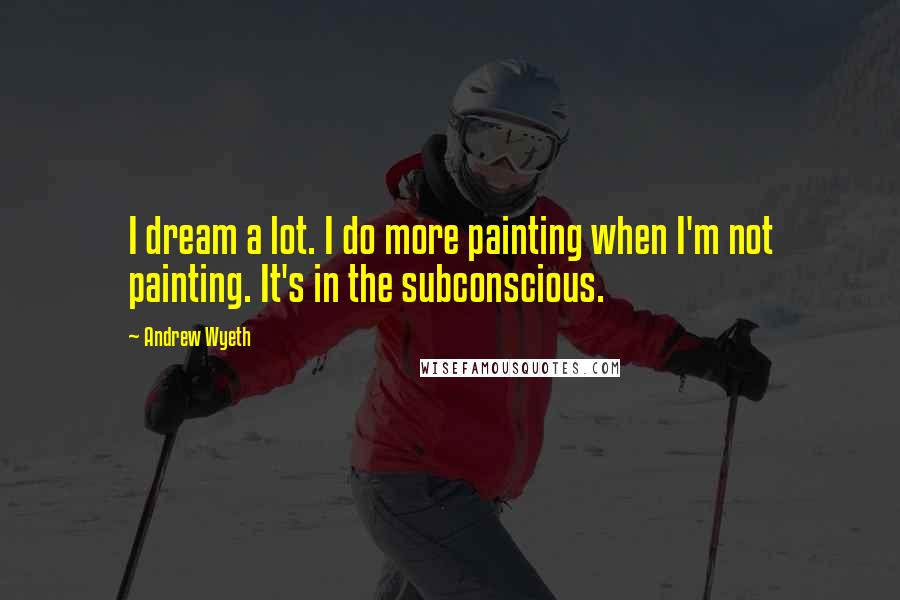 Andrew Wyeth Quotes: I dream a lot. I do more painting when I'm not painting. It's in the subconscious.