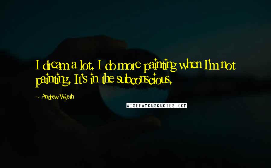 Andrew Wyeth Quotes: I dream a lot. I do more painting when I'm not painting. It's in the subconscious.