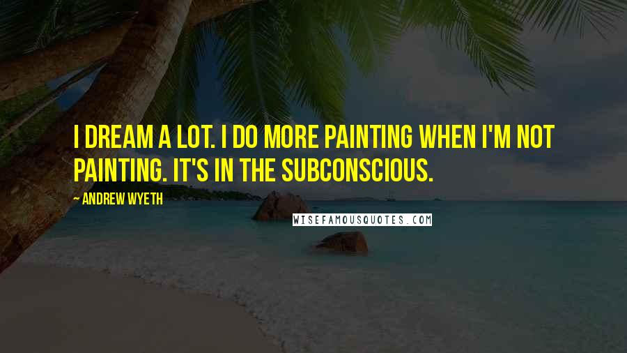 Andrew Wyeth Quotes: I dream a lot. I do more painting when I'm not painting. It's in the subconscious.