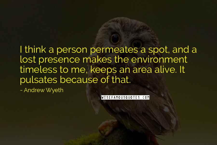 Andrew Wyeth Quotes: I think a person permeates a spot, and a lost presence makes the environment timeless to me, keeps an area alive. It pulsates because of that.