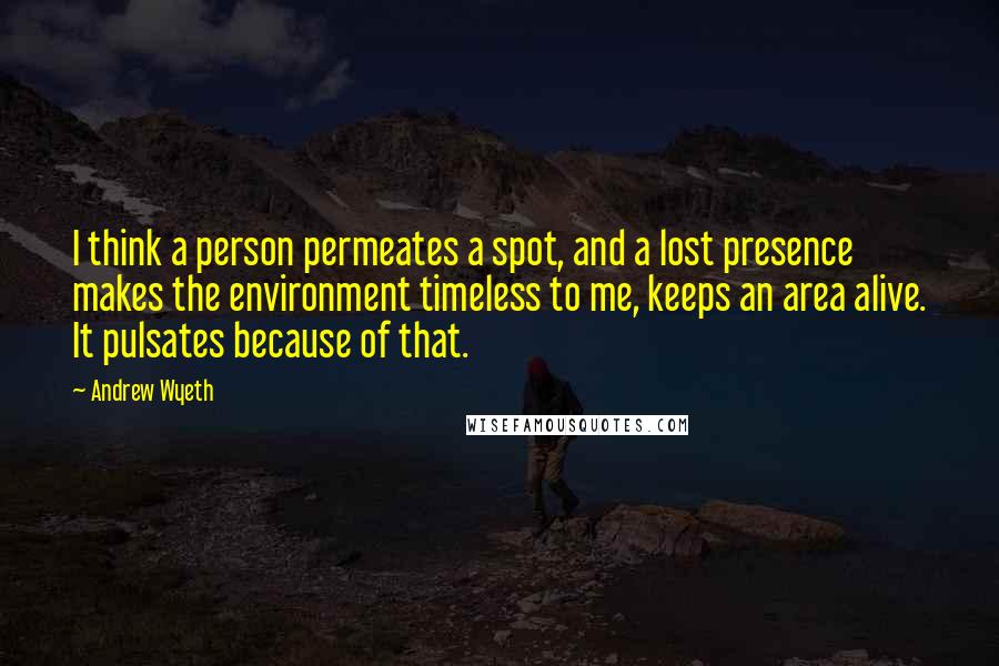Andrew Wyeth Quotes: I think a person permeates a spot, and a lost presence makes the environment timeless to me, keeps an area alive. It pulsates because of that.