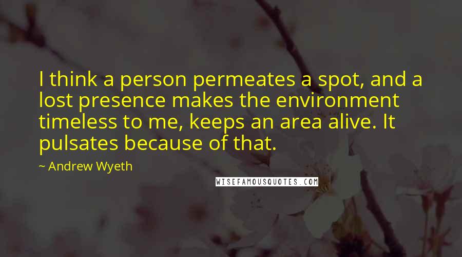 Andrew Wyeth Quotes: I think a person permeates a spot, and a lost presence makes the environment timeless to me, keeps an area alive. It pulsates because of that.