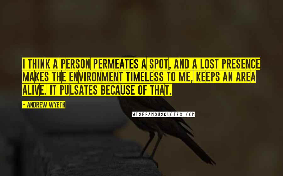 Andrew Wyeth Quotes: I think a person permeates a spot, and a lost presence makes the environment timeless to me, keeps an area alive. It pulsates because of that.