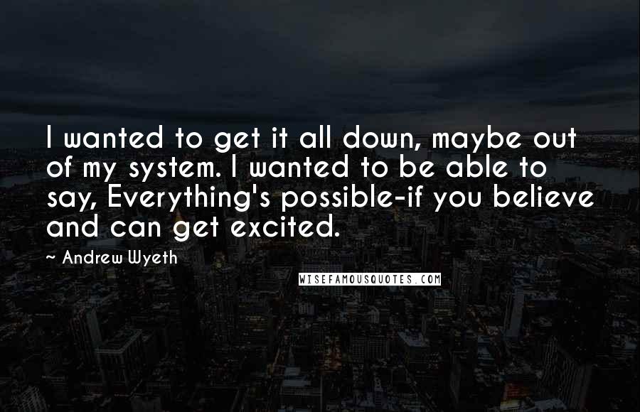 Andrew Wyeth Quotes: I wanted to get it all down, maybe out of my system. I wanted to be able to say, Everything's possible-if you believe and can get excited.