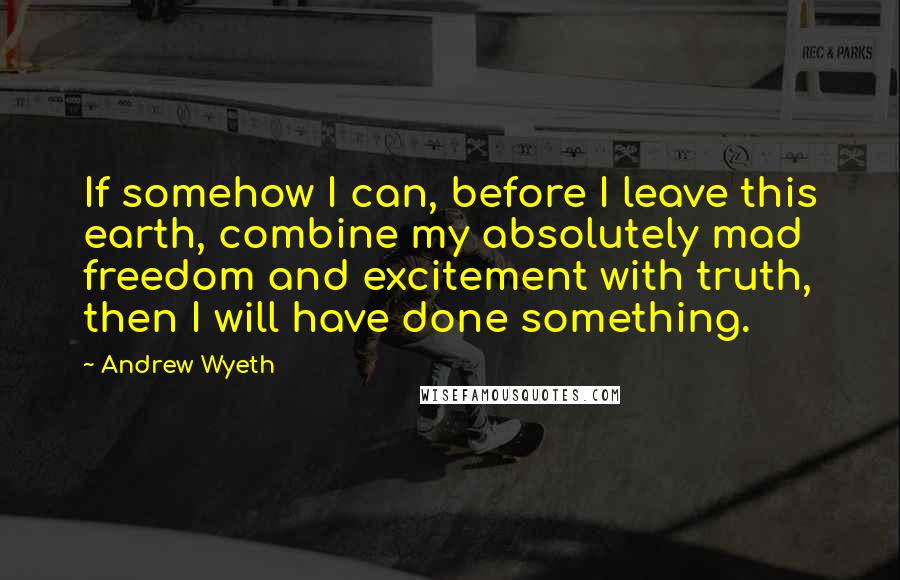 Andrew Wyeth Quotes: If somehow I can, before I leave this earth, combine my absolutely mad freedom and excitement with truth, then I will have done something.