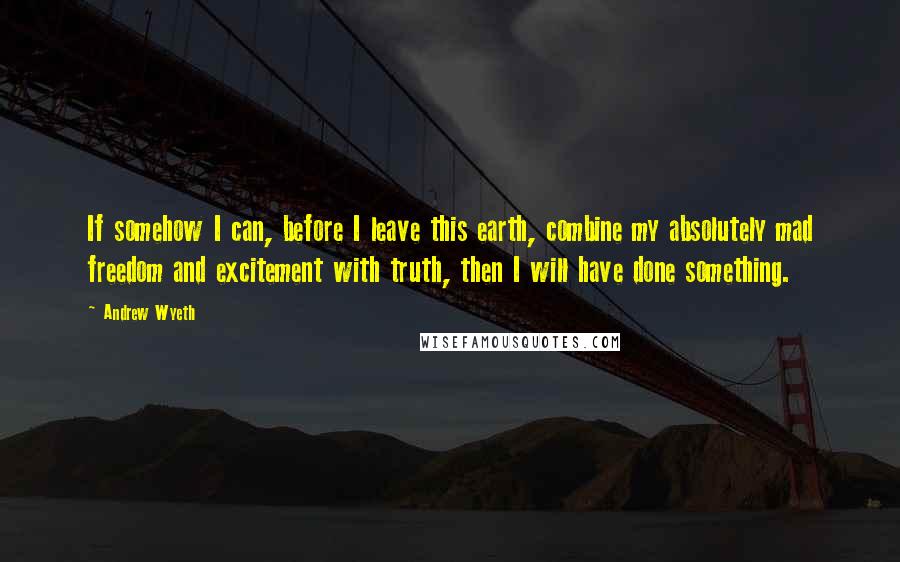 Andrew Wyeth Quotes: If somehow I can, before I leave this earth, combine my absolutely mad freedom and excitement with truth, then I will have done something.