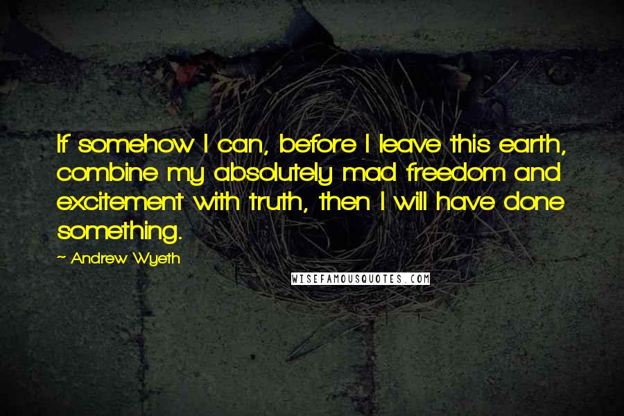 Andrew Wyeth Quotes: If somehow I can, before I leave this earth, combine my absolutely mad freedom and excitement with truth, then I will have done something.