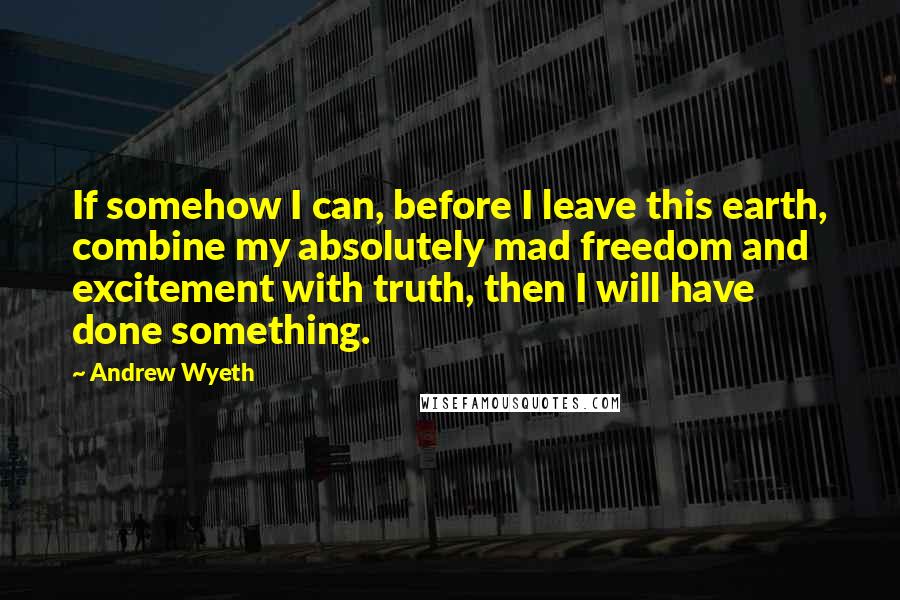 Andrew Wyeth Quotes: If somehow I can, before I leave this earth, combine my absolutely mad freedom and excitement with truth, then I will have done something.