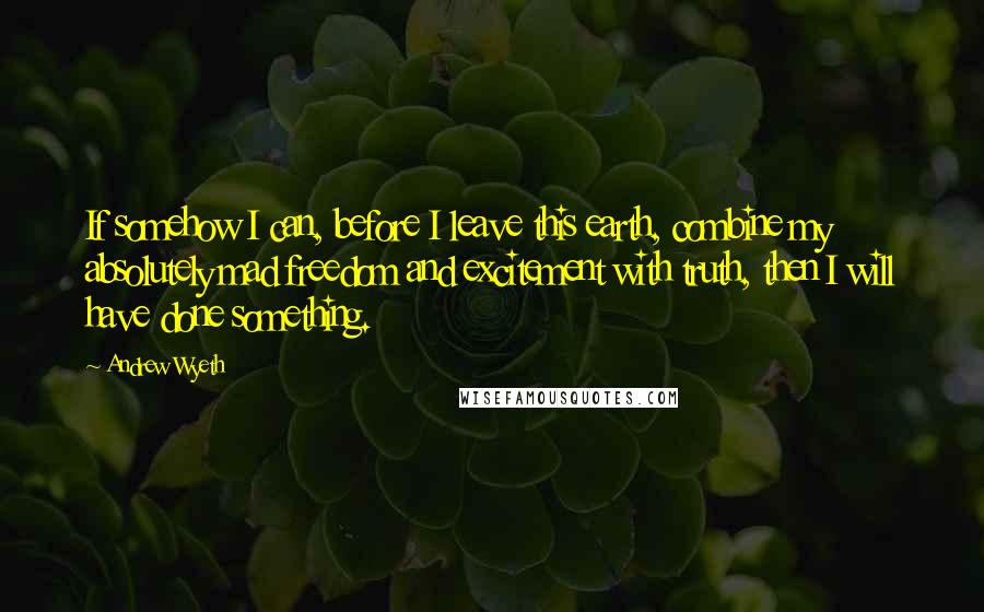 Andrew Wyeth Quotes: If somehow I can, before I leave this earth, combine my absolutely mad freedom and excitement with truth, then I will have done something.