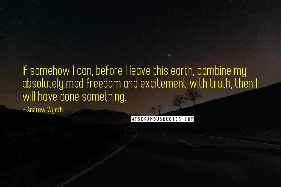 Andrew Wyeth Quotes: If somehow I can, before I leave this earth, combine my absolutely mad freedom and excitement with truth, then I will have done something.