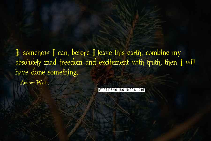 Andrew Wyeth Quotes: If somehow I can, before I leave this earth, combine my absolutely mad freedom and excitement with truth, then I will have done something.
