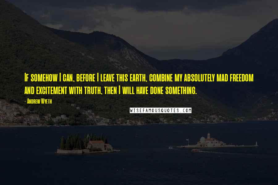 Andrew Wyeth Quotes: If somehow I can, before I leave this earth, combine my absolutely mad freedom and excitement with truth, then I will have done something.