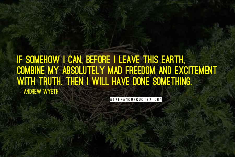 Andrew Wyeth Quotes: If somehow I can, before I leave this earth, combine my absolutely mad freedom and excitement with truth, then I will have done something.