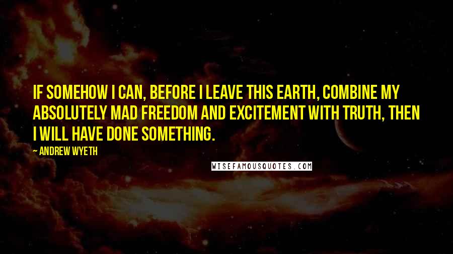 Andrew Wyeth Quotes: If somehow I can, before I leave this earth, combine my absolutely mad freedom and excitement with truth, then I will have done something.