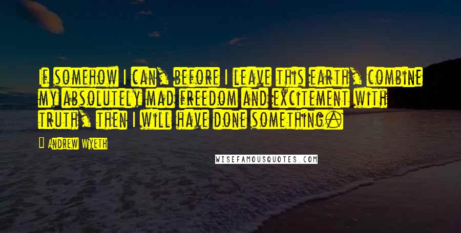 Andrew Wyeth Quotes: If somehow I can, before I leave this earth, combine my absolutely mad freedom and excitement with truth, then I will have done something.