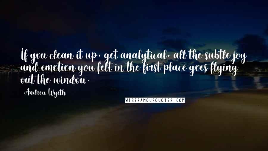 Andrew Wyeth Quotes: If you clean it up, get analytical, all the subtle joy and emotion you felt in the first place goes flying out the window.