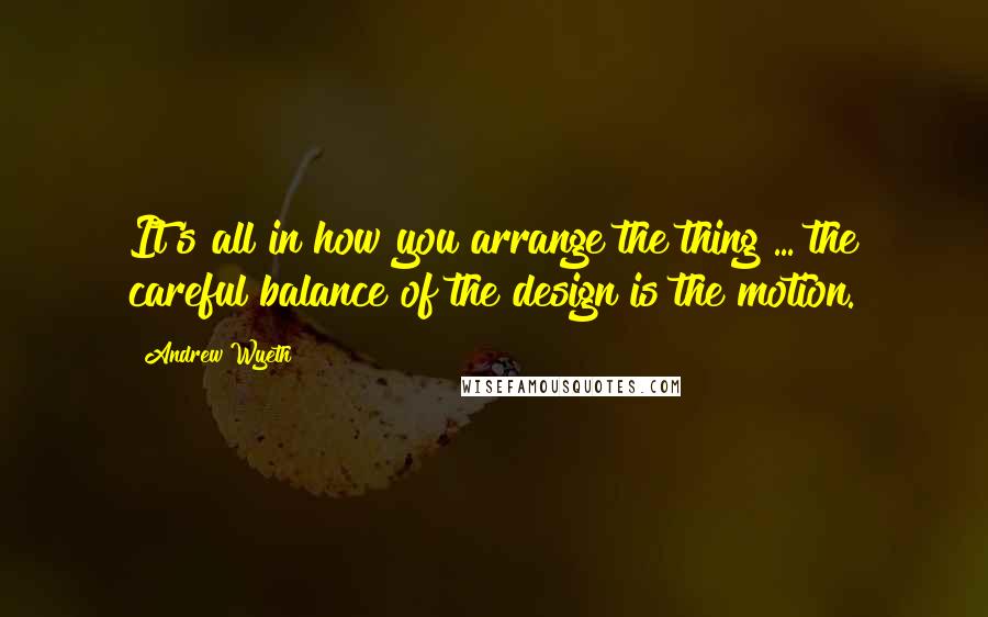 Andrew Wyeth Quotes: It's all in how you arrange the thing ... the careful balance of the design is the motion.